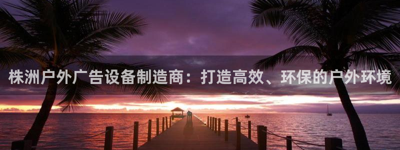 杏宇平台主管：株洲户外广告设备制造商：打造高效、环保的户外环境
